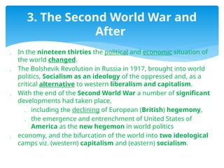  In the nineteen thirties the political and economic situation of
the world changed.
 The Bolshevik Revolution in Russia in 1917, brought into world
politics, Socialism as an ideology of the oppressed and, as a
critical alternative to western liberalism and capitalism.
 With the end of the Second World War a number of significant
developments had taken place,
 including the declining of European (British) hegemony,
 the emergence and entrenchment of United States of
America as the new hegemon in world politics
 economy, and the bifurcation of the world into two ideological
camps viz. (western) capitalism and (eastern) socialism.
3. The Second World War and
After
 