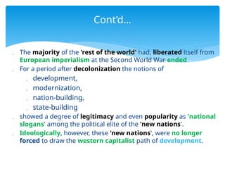  The majority of the 'rest of the world' had, liberated itself from
European imperialism at the Second World War ended
 For a period after decolonization the notions of
 development,
 modernization,
 nation-building,
 state-building
 showed a degree of legitimacy and even popularity as 'national
slogans' among the political elite of the 'new nations'.
 Ideologically, however, these 'new nations', were no longer
forced to draw the western capitalist path of development.
Cont’d…
 
