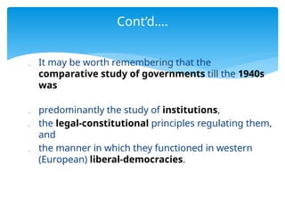  It may be worth remembering that the
comparative study of governments till the 1940s
was
 predominantly the study of institutions,
 the legal-constitutional principles regulating them,
and
 the manner in which they functioned in western
(European) liberal-democracies.
Cont’d….
 