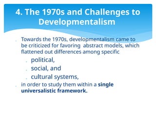  Towards the 1970s, developmentalism came to
be criticized for favoring abstract models, which
flattened out differences among specific
 political,
 social, and
 cultural systems,
 in order to study them within a single
universalistic framework.
4. The 1970s and Challenges to
Developmentalism
 