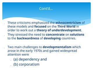  These criticisms emphasized the ethnocentricism of
these models and focused on the Third World in
order to work out a theory of underdevelopment.
 They stressed the need to concentrate on solutions
to the backwardness of developing countries.
 Two main challenges to developmentalism which
arose in the early 1970s and gained widespread
attention were
 (a) dependency and
 (b) corporatism
Cont’d…
 