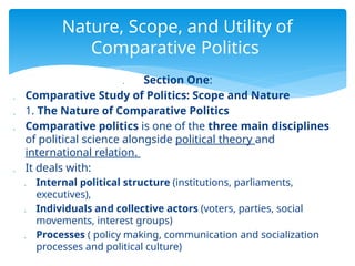  Section One:
 Comparative Study of Politics: Scope and Nature
 1. The Nature of Comparative Politics
 Comparative politics is one of the three main disciplines
of political science alongside political theory and
international relation.
 It deals with:
 Internal political structure (institutions, parliaments,
executives),
 Individuals and collective actors (voters, parties, social
movements, interest groups)
 Processes ( policy making, communication and socialization
processes and political culture)
Nature, Scope, and Utility of
Comparative Politics
 