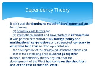  It criticized the dominant model of developmentalism
for ignoring:
 (a) domestic class factors and
 (b) international market and power factors in development
 It was particularly critical of US foreign policy and
multinational corporations and suggested, contrary to
what was held true in developmentalism:
 the development of the already-industrialized nations and
 that of the developing ones could not go together
 Instead, dependency theory argued, that the
development of the West had come on the shoulders
and at the cost of the non- West.
Dependency Theory
 