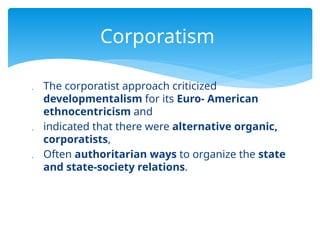  The corporatist approach criticized
developmentalism for its Euro- American
ethnocentricism and
 indicated that there were alternative organic,
corporatists,
 Often authoritarian ways to organize the state
and state-society relations.
Corporatism
 