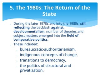  During the later 1970s and into the 1980s, still
reflecting the backlash against
developmentalism, number of theories and
subject matters emerged into the field of
comparative politics.
 These included:
 bureaucratic-authoritarianism,
 indigenous concepts of change,
 transitions to democracy,
 the politics of structural and
privatization.
5. The 1980s: The Return of the
State
 