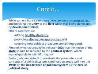  While some scholars saw these developments as undermining
and breaking the unity of the field which was being dominated
by developmentalism,
 others saw them as:
 adding healthy diversity,
 providing alternative approaches and
 covering new subject areas are something good.
 Almond, who had argued in the late 1950s that the notion of the
state should be replaced by the political system, which
was adaptable to scientific inquiry.
 Easton, who undertook to construct the parameters and
concepts of a political system, continued to argue well into the
1980s on the importance of political system as the core of
political study.
Cont’d…
 