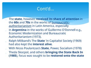 The state, however, received its share of attention in
the 60s and 70s in the works of bureaucratic-
authoritarianism in Latin America, especially
 in Argentina in the works of Guillermo O'Donnell e.g.,
Economic Modernization and Bureaucratic
Authoritarianism (1973).
 Ralph Miliband’s The State 'in Capitalist Society (1969)
had also kept the interest alive.
 With Nicos Poulantzas’s State, Power, Socialism (1978)
 Theda Skocpol, and others bringing the State Back In
(1985), focus was sought to be restored onto the state
Cont’d…
 