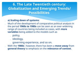  a) Scaling down of systems:
 Much of the development of comparative political analysis in
the period 1960s to 1980s can be seen as an ever widening
range of countries being included as cases, with more
variables being added to the models such as
 policy,
 ideology,
 governing experience, and so on.
 With the 1980s’, however, there has been a move away from
general theory to emphasis on the relevance of context.
6. The Late Twentieth century:
Globalization and Emerging Trends/
Possibilities
 
