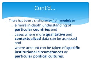  There has been a shying away from models to
 a more in-depth understanding of
particular countries and
 cases where more qualitative and
contextualized data can be assessed
and
 where account can be taken of specific
institutional circumstances or
particular political cultures.
Cont’d…
 