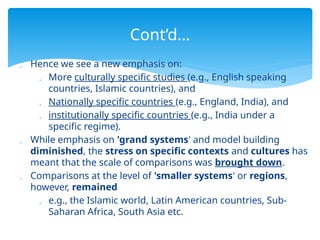  Hence we see a new emphasis on:
 More culturally specific studies (e.g., English speaking
countries, Islamic countries), and
 Nationally specific countries (e.g., England, India), and
 institutionally specific countries (e.g., India under a
specific regime).
 While emphasis on 'grand systems' and model building
diminished, the stress on specific contexts and cultures has
meant that the scale of comparisons was brought down.
 Comparisons at the level of 'smaller systems' or regions,
however, remained
 e.g., the Islamic world, Latin American countries, Sub-
Saharan Africa, South Asia etc.
Cont’d…
 