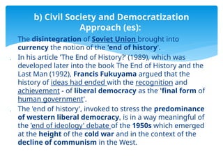  The disintegration of Soviet Union brought into
currency the notion of the 'end of history'.
 In his article 'The End of History?‘ (1989), which was
developed later into the book The End of History and the
Last Man (1992), Francis Fukuyama argued that the
history of ideas had ended with the recognition and
achievement - of liberal democracy as the 'final form of
human government'.
 The 'end of history', invoked to stress the predominance
of western liberal democracy, is in a way meaningful of
the 'end of ideology' debate of the 1950s which emerged
at the height of the cold war and in the context of the
decline of communism in the West.
b) Civil Society and Democratization
Approach (es):
 