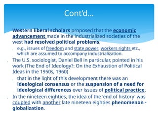  Western liberal scholars proposed that the economic
advancement made in the industrialized societies of the
west had resolved political problems,
 e.g., issues of freedom and state power, workers rights etc.,
which are assumed to accompany industrialization.
 The U.S. sociologist, Daniel Bell in particular, pointed in his
work (The End of Ideology?: On the Exhaustion of Political
Ideas in the 1950s, 1960)
 that in the light of this development there was an
ideological consensus or the suspension of a need for
ideological differences over issues of political practice.
 In the nineteen eighties, the idea of the 'end of history' was
coupled with another late nineteen eighties phenomenon -
globalization.
Cont’d…
 