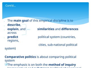  The main goal of this empirical discipline is to
 describe,
 explain, and similarities and differences
across
 predict political system (countries,
regions,
cities, sub-national political
system)
Comparative politics is about comparing political
system
The emphasis is on both the method of inquiry
Cont’d…
 