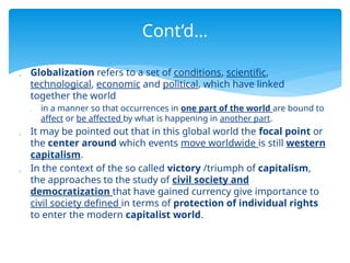  Globalization refers to a set of conditions, scientific,
technological, economic and political, which have linked
together the world
 in a manner so that occurrences in one part of the world are bound to
affect or be affected by what is happening in another part.
 It may be pointed out that in this global world the focal point or
the center around which events move worldwide is still western
capitalism.
 In the context of the so called victory /triumph of capitalism,
the approaches to the study of civil society and
democratization that have gained currency give importance to
civil society defined in terms of protection of individual rights
to enter the modern capitalist world.
Cont’d…
 