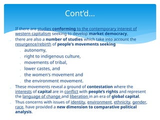  If there are studies conforming to the contemporary interest of
western capitalism seeking to develop market democracy,
 there are also a number of studies which take into account the
resurgence/rebirth of people's movements seeking
 autonomy,
 right to indigenous culture,
 movements of tribal,
 lower castes, and
 the women's movement and
 the environment movement.
 These movements reveal a ground of contestation where the
interests of capital are in conflict with people’s rights and represent
the language of change and liberation in an era of global capital.
 Thus concerns with issues of identity, environment, ethnicity, gender,
race, have provided a new dimension to comparative political
analysis.
Cont’d…
 