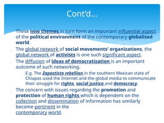  These new themes in turn form an important influential aspect
of the political environment of the contemporary globalised
world.
 The global network of social movements’ organizations, the
global network of activists is one such significant aspect.
 The diffusion of ideas of democratization is an important
outcome of such networking.
 E.g. The Zapastista rebellion in the southern Mexican state of
Chiapas used the Internet and the global media to communicate
their struggle for rights, social justice and democracy.
 The concern with issues regarding the promotion and
protection of human rights which is dependent on the
collection and dissemination of information has similarly
become pertinent in the
contemporary world.
Cont’d…
 