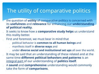  the question of utility of comparative politics is concerned with
its usefulness and relevance for enhancing our understanding
of political reality.
 It seeks to know how a comparative study helps us understand
this reality better.
 First and foremost, we must bear in mind that
 political behavior is common to all human beings and
 manifests itself in diverse ways and
 under diverse social and institutional set ups all over the world.
 It may be said that an understanding of these related and at the
same time different political behaviors and patterns is an
integral part of our understanding of politics itself.
 A sound and comprehensive understanding would commonly
take the form of comparisons.
The utility of comparative politics
 