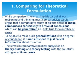  While comparisons form an implicit part of all our
reasoning and thinking, most comparativists would
argue that a comparative study of politics seeks to make
comparisons consciously to arrive at conclusions
which can be generalized i.e.' held true for a number of
cases.
 To be able to make such generalizations with a degree
of confidence, it is not sufficient to just collect
information about countries.
 The stress in comparative political analysis is on
theory-building and theory testing with the countries
acting as units or cases.
1. Comparing for Theoretical
Formulation
 