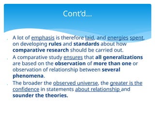  A lot of emphasis is therefore laid, and energies spent,
on developing rules and standards about how
comparative research should be carried out.
 A comparative study ensures that all generalizations
are based on the observation of more than one or
observation of relationship between several
phenomena.
 The broader the observed universe, the greater is the
confidence in statements about relationship and
sounder the theories.
Cont’d…
 
