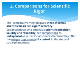  The comparative method gives these theories
scientific basis and rigor/ accuracy.
 Social scientists who emphasis scientific precision,
validity and reliability, see comparisons as
indispensable in the social sciences because they offer
the unique opportunity of 'control' in the study of
social phenomena.
2. Comparisons for Scientific
Rigor
 