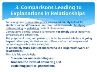  For a long time comparative politics appeared merely to look for
similarities and differences, and directed this towards classifying,
dichotomizing or polarizing political phenomena.
 Comparative political analysis is however, not simply about identifying
similarities and differences.
 The purpose of using comparisons, it is felt by several scholars, is going
beyond 'identifying similarities and differences' or the 'compare and
contrast approach' as it is called, but
 to ultimately study political phenomena in a larger framework of
relationships.
 This, it is felt, would help:
 'deepen our understanding and
 broaden the levels of answering and
 explaining political phenomena.
3. Comparisons Leading to
Explanations in Relationships
 