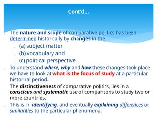  The nature and scope of comparative politics has been
determined historically by changes in the
 (a) subject matter
 (b) vocabulary and
 (c) political perspective
 To understand where, why and how these changes took place
we have to look at what is the focus of study at a particular
historical period.
 The distinctiveness of comparative politics, lies in a
conscious and systematic use of comparisons to study two or
more countries.
 This is in identifying, and eventually explaining differences or
similarities to the particular phenomena.
Cont’d…
 