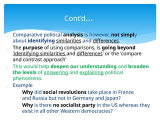  Comparative political analysis is however, not simply
about identifying similarities and differences.
 The purpose of using comparisons, is going beyond
'identifying similarities and differences' or the 'compare
and contrast approach'
 This would help deepen our understanding and broaden
the levels of answering and explaining political
phenomena.
 Example
 Why did social revolutions take place in France
and Russia but not in Germany and Japan?
 Why is there no socialist party in the US whereas they
exist in all other Western democracies?
Cont’d…
 