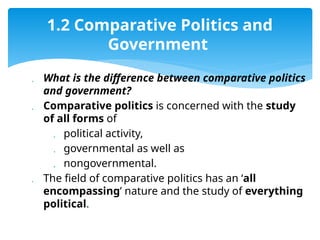  What is the difference between comparative politics
and government?
 Comparative politics is concerned with the study
of all forms of
 political activity,
 governmental as well as
 nongovernmental.
 The field of comparative politics has an ‘all
encompassing’ nature and the study of everything
political.
1.2 Comparative Politics and
Government
 