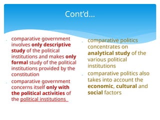 Cont’d…
 comparative government
involves only descriptive
study of the political
institutions and makes only
formal study of the political
institutions provided by the
constitution
 comparative government
concerns itself only with
the political activities of
the political institutions
 comparative politics
concentrates on
analytical study of the
various political
institutions
 comparative politics also
takes into account the
economic, cultural and
social factors
 