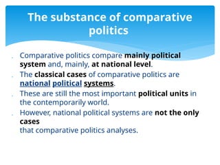  Comparative politics compare mainly political
system and, mainly, at national level.
 The classical cases of comparative politics are
national political systems.
 These are still the most important political units in
the contemporarily world.
 However, national political systems are not the only
cases
that comparative politics analyses.
The substance of comparative
politics
 
