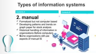 Types of information systems
2. manual
 Formalized but not computer based
 Developing patterns and trends on
graph paper for stock analysis
 Historical handling of information in
organizations Before computers
 Some organizations still use
aspects of manual IS
Contents A Contents B
 