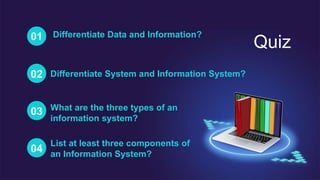 Quiz
01 Differentiate Data and Information?
02 Differentiate System and Information System?
03 What are the three types of an
information system?
04
List at least three components of
an Information System?
 