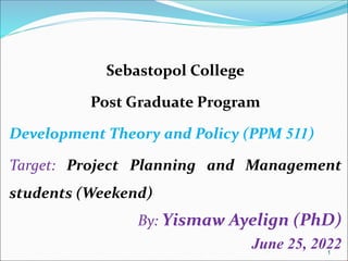 1
Sebastopol College
Post Graduate Program
Development Theory and Policy (PPM 511)
Target: Project Planning and Management
students (Weekend)
By: Yismaw Ayelign (PhD)
June 25, 2022
 