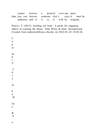 cannot borrow a point of view any more
than you can borrow someone else’s eyes. It must be
authentic, and if it is, it will be original,
Pearce, T. (2013). Leading out loud : A guide for engaging
others in creating the future. John Wiley & Sons, Incorporated.
Created from ambertonlibrary-ebooks on 2022-01-28 18:05:26.
C
o
p
yr
ig
h
t
©
2
0
1
3
.
Jo
h
n
W
ile
y
&
S
o
 