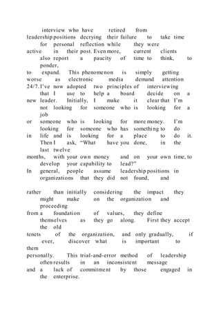 interview who have retired from
leadership positions decrying their failure to take time
for personal reflection while they were
active in their post. Even more, current clients
also report a paucity of time to think, to
ponder,
to expand. This phenomenon is simply getting
worse as electronic media demand attention
24/7. I’ve now adopted two principles of interviewing
that I use to help a board decide on a
new leader. Initially, I make it clear that I’m
not looking for someone who is looking for a
job
or someone who is looking for more money. I’m
looking for someone who has something to do
in life and is looking for a place to do it.
Then I ask, “What have you done, in the
last twelve
months, with your own money and on your own time, to
develop your capability to lead?”
In general, people assume leadership positions in
organizations that they did not found, and
rather than initially considering the impact they
might make on the organization and
proceeding
from a foundation of values, they define
themselves as they go along. First they accept
the old
tenets of the organization, and only gradually, if
ever, discover what is important to
them
personally. This trial-and-error method of leadership
often results in an inconsistent message
and a lack of commitment by those engaged in
the enterprise.
 