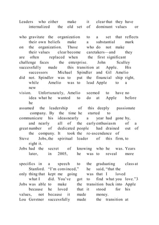 Leaders who either make it clear that they have
internalized the old set of dominant values or
who gravitate the organization to a set that reflects
their own beliefs make a substantial mark
on the organization. Those who do not make
their values clear become caretakers—and they
are often replaced when the first significant
challenge faces the enterprise. John Sculley
successfully made this transition at Apple. His
successors Michael Spindler and Gil Amelio
did not. Spindler was to put the financial ship right,
while Amelio was to lead Apple to a
new
vision. Unfortunately, Amelio seemed to have no
idea what he wanted to do at Apple before
he
assumed the leadership of this deeply passionate
company. By the time he started to
communicate his ideasnearly a year had gone by,
and nearly all of the early enthusiasm of a
great number of dedicated people had drained out of
the company. It took the re-ascendance of
Steve Jobs, the spiritual leader of this firm, to
right it.
Jobs had the secret of knowing who he was. Years
later, in 2005, he was to reveal more
specifics in a speech to the graduating class at
Stanford. “I’m convinced,” he said, “that the
only thing that kept me going was that I loved
what I did. You’ve got to find what you love.”3
Jobs was able to make the transition back into Apple
because he loved that it stood for his
values, not because it made money.
Lou Gerstner successfully made the transition at
 