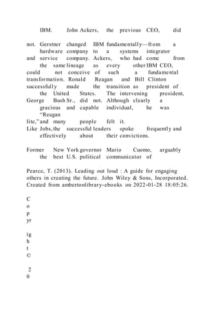 IBM. John Ackers, the previous CEO, did
not. Gerstner changed IBM fundamentally—from a
hardware company to a systems integrator
and service company. Ackers, who had come from
the same lineage as every other IBM CEO,
could not conceive of such a fundamental
transformation. Ronald Reagan and Bill Clinton
successfully made the transition as president of
the United States. The intervening president,
George Bush Sr., did not. Although clearly a
gracious and capable individual, he was
“Reagan
lite,” and many people felt it.
Like Jobs, the successful leaders spoke frequently and
effectively about their convictions.
Former New York governor Mario Cuomo, arguably
the best U.S. political communicator of
Pearce, T. (2013). Leading out loud : A guide for engaging
others in creating the future. John Wiley & Sons, Incorporated.
Created from ambertonlibrary-ebooks on 2022-01-28 18:05:26.
C
o
p
yr
ig
h
t
©
2
0
 