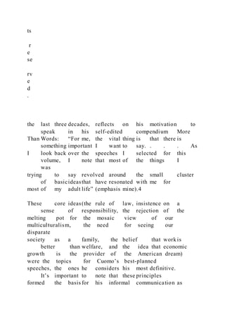 ts
r
e
se
rv
e
d
.
the last three decades, reflects on his motivation to
speak in his self-edited compendium More
Than Words: “For me, the vital thing is that there is
something important I want to say. . . . As
I look back over the speeches I selected for this
volume, I note that most of the things I
was
trying to say revolved around the small cluster
of basicideasthat have resonated with me for
most of my adult life” (emphasis mine).4
These core ideas(the rule of law, insistence on a
sense of responsibility, the rejection of the
melting pot for the mosaic view of our
multiculturalism, the need for seeing our
disparate
society as a family, the belief that work is
better than welfare, and the idea that economic
growth is the provider of the American dream)
were the topics for Cuomo’s best-planned
speeches, the ones he considers his most definitive.
It’s important to note that these principles
formed the basis for his informal communication as
 