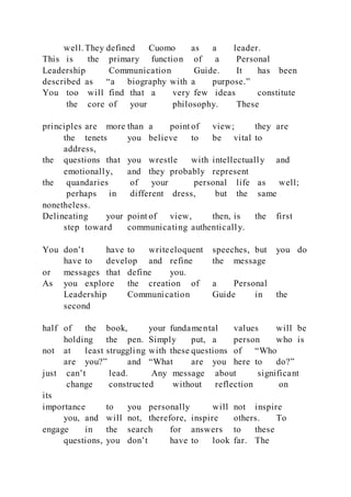 well. They defined Cuomo as a leader.
This is the primary function of a Personal
Leadership Communication Guide. It has been
described as “a biography with a purpose.”
You too will find that a very few ideas constitute
the core of your philosophy. These
principles are more than a point of view; they are
the tenets you believe to be vital to
address,
the questions that you wrestle with intellectually and
emotionally, and they probably represent
the quandaries of your personal life as well;
perhaps in different dress, but the same
nonetheless.
Delineating your point of view, then, is the first
step toward communicating authentically.
You don’t have to writeeloquent speeches, but you do
have to develop and refine the message
or messages that define you.
As you explore the creation of a Personal
Leadership Communication Guide in the
second
half of the book, your fundamental values will be
holding the pen. Simply put, a person who is
not at least struggling with these questions of “Who
are you?” and “What are you here to do?”
just can’t lead. Any message about significant
change constructed without reflection on
its
importance to you personally will not inspire
you, and will not, therefore, inspire others. To
engage in the search for answers to these
questions, you don’t have to look far. The
 