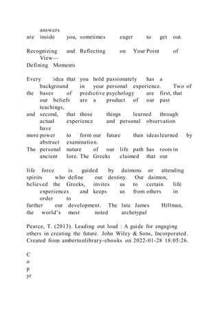 answers
are inside you, sometimes eager to get out.
Recognizing and Reflecting on Your Point of
View—
Defining Moments
Every idea that you hold passionately has a
background in your personal experience. Two of
the bases of predictive psychology are first, that
our beliefs are a product of our past
teachings,
and second, that those things learned through
actual experience and personal observation
have
more power to form our future than ideaslearned by
abstract examination.
The personal nature of our life path has roots in
ancient lore. The Greeks claimed that our
life force is guided by daimons or attending
spirits who define our destiny. Our daimon,
believed the Greeks, invites us to certain life
experiences and keeps us from others in
order to
further our development. The late James Hillman,
the world’s most noted archetypal
Pearce, T. (2013). Leading out loud : A guide for engaging
others in creating the future. John Wiley & Sons, Incorporated.
Created from ambertonlibrary-ebooks on 2022-01-28 18:05:26.
C
o
p
yr
 