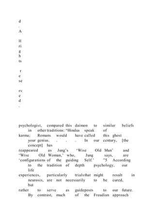 d
.
A
ll
ri
g
h
ts
r
e
se
rv
e
d
.
psychologist, compared this daimon to similar beliefs
in other traditions: “Hindus speak of
karma; Romans would have called this ghost
your genius. . . . In our century, [the
concept] has
reappeared as Jung’s ‘Wise Old Man’ and
‘Wise Old Woman,’ who, Jung says, are
‘configurations of the guiding Self.’ ”5 According
to the tradition of depth psychology, our
life
experiences, particularly trialsthat might result in
neurosis, are not necessarily to be cured,
but
rather to serve as guideposts to our future.
By contrast, much of the Freudian approach
 
