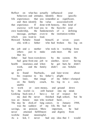 Reflect on what has actually influenced your
behaviors and attitudes. Identify those specific
life experiences that you remember as significant,
and then identify the value associated with
that experience. If done with honesty, this kind of
exercise will lead you to the basis for your
own leadership, the fundamentals of a defining
message, perhaps even to the institution within
which you want to lead.
Howard Schultz found himself, at seven years
old, with a father who had broken his leg on
the job and a mother who took in washing from
others just to make ends meet. He saw
that his
father had been worn down by the system. He
had gone from one job to another, never having
health insurance, and when he got hurt, he didn’t
work, and the family didn’t eat. Schultz
grew
up to found Starbucks, and later wrote about
his response to his father’s plight:
Years later, that image of my father—slumped
on the family couch, his leg in a cast,
unable
to work or earn money, and ground down
by the world—is still burned into my mind.
Looking back now, I have a lot of respect for
my dad. He never finished high school, but he
was an honest man who worked hard. . . .
The day he died, of lung cancer, in January 1988,
was the saddest of my life. He had no
savings, no pension. More important, he had
never attained fulfillment and dignity from
work he found meaningful.
As a kid, I never had any idea that I would
 