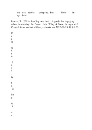 one day head a company. But I knew in
my heart
Pearce, T. (2013). Leading out loud : A guide for engaging
others in creating the future. John Wiley & Sons, Incorporated.
Created from ambertonlibrary-ebooks on 2022-01-28 18:05:26.
C
o
p
yr
ig
h
t
©
2
0
1
3
.
Jo
h
n
W
ile
y
&
S
o
n
 