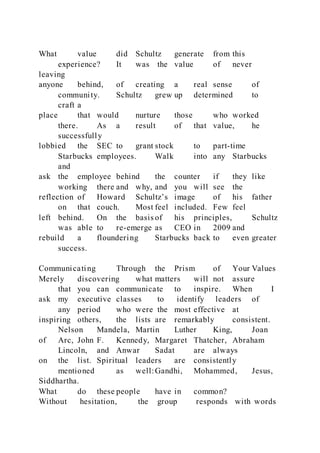 What value did Schultz generate from this
experience? It was the value of never
leaving
anyone behind, of creating a real sense of
community. Schultz grew up determined to
craft a
place that would nurture those who worked
there. As a result of that value, he
successfully
lobbied the SEC to grant stock to part-time
Starbucks employees. Walk into any Starbucks
and
ask the employee behind the counter if they like
working there and why, and you will see the
reflection of Howard Schultz’s image of his father
on that couch. Most feel included. Few feel
left behind. On the basis of his principles, Schultz
was able to re-emerge as CEO in 2009 and
rebuild a floundering Starbucks back to even greater
success.
Communicating Through the Prism of Your Values
Merely discovering what matters will not assure
that you can communicate to inspire. When I
ask my executive classes to identify leaders of
any period who were the most effective at
inspiring others, the lists are remarkably consistent.
Nelson Mandela, Martin Luther King, Joan
of Arc, John F. Kennedy, Margaret Thatcher, Abraham
Lincoln, and Anwar Sadat are always
on the list. Spiritual leaders are consistently
mentioned as well:Gandhi, Mohammed, Jesus,
Siddhartha.
What do these people have in common?
Without hesitation, the group responds with words
 