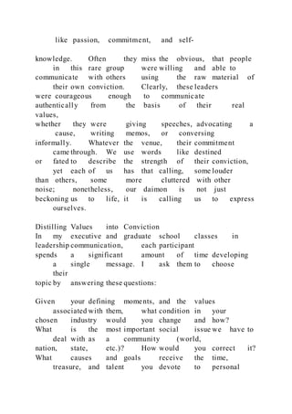 like passion, commitment, and self-
knowledge. Often they miss the obvious, that people
in this rare group were willing and able to
communicate with others using the raw material of
their own conviction. Clearly, these leaders
were courageous enough to communicate
authentically from the basis of their real
values,
whether they were giving speeches, advocating a
cause, writing memos, or conversing
informally. Whatever the venue, their commitment
came through. We use words like destined
or fated to describe the strength of their conviction,
yet each of us has that calling, some louder
than others, some more cluttered with other
noise; nonetheless, our daimon is not just
beckoning us to life, it is calling us to express
ourselves.
Distilling Values into Conviction
In my executive and graduate school classes in
leadership communication, each participant
spends a significant amount of time developing
a single message. I ask them to choose
their
topic by answering these questions:
Given your defining moments, and the values
associated with them, what condition in your
chosen industry would you change and how?
What is the most important social issue we have to
deal with as a community (world,
nation, state, etc.)? How would you correct it?
What causes and goals receive the time,
treasure, and talent you devote to personal
 