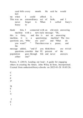 card bills every month. He said he would
bill
me when I could afford it.
This was an extraordinary act of faith, and I
never forgot it. When I called Gary’s
house to
thank him, I connected with an old-style answering
machine with a new-style message: “Hi,
this is Gary, and this is not an answering
machine, it is a questioning machine! The two
questions are, ‘Who are you?’ and ‘What do
you want?’ ” Then there was a pause, and
the
message added, “and if you think those are trivial
questions, consider that 95 percent of the
population goes through life and never answers
either one!”
Pearce, T. (2013). Leading out loud : A guide for engaging
others in creating the future. John Wiley & Sons, Incorporated.
Created from ambertonlibrary-ebooks on 2022-01-28 18:05:26.
C
o
p
yr
ig
h
t
©
2
0
1
 