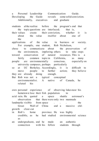 a Personal Leadership Communication Guide.
Developing the Guide reveals some solid conviction.
Additionally, executives and graduate
students alike realize before the program’s end that
the topic questions are interlaced; that is,
their values create their conviction, whether it is
about the value itselfor about one of
the
applications of the value in business or society.
For example, one student, Rob Nicholson,
chose to communicate about the preservation of
the environment, imploring others to take steps
toward conservation of natural resources. This is a
fairly common topic in California, as many
people are environmentally conscious, especially on
university campuses, perhaps particularly
so at UC Berkeley. Accordingly, it is difficult to
move people to further action; they believe
they are already doing enough.
But Rob was not a typical conceptual
environmentalist. A native of Canada, he
related his
own personal experience of observing lakes near his
hometown lose their fish population to
acid rain. He quoted a space shuttle astronaut’s
observation that there were only two manmade
landmarks visible from space . . . the
Great Wall of China and a massive old-
growth clear-cut
in Rob’s home province. He was highly
credible, as he had studied environmental science
as
an undergraduate, and he made an authentic
connection with his fellow students through
 
