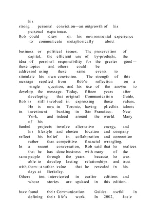 his
strong personal conviction—an outgrowth of his
personal experience.
Rob could draw on his environmental experience
to communicate metaphorically about
business or political issues. The preservation of
capital, the efficient use of by-products, the
idea of personal responsibility for the greater good—
these topics and others could be
addressed using these same events to
stimulate his own conviction. The strength of this
message resulted from Rob’s reflection on a
single question, and his use of the answer to
develop the message. Today, fifteen years after
developing that original Communication Guide,
Rob is still involved in expressing those values.
He is now in Toronto, having plied his talents
in investment banking in San Francisco, New
York, and indeed around the world. Many
of his
funded projects involve alternative energy, and
his lifestyle and chosen location and company
reflect his belief in collaboration and connection
rather than competitive financial wrangling.
In a recent conversation, Rob said that he realizes
that he has done business with many of the
same people through the years because he was
able to develop lasting relationships and trust
with them—another value that he revealed in his
days at Berkeley.
Others too, interviewed in earlier editions and
whose stories are updated in this edition,
have found their Communication Guides useful in
defining their life’s work. In 2002, Josie
 