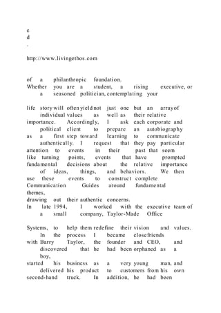 e
d
.
http://www.livingethos.com
of a philanthropic foundation.
Whether you are a student, a rising executive, or
a seasoned politician, contemplating your
life story will often yield not just one but an arrayof
individual values as well as their relative
importance. Accordingly, I ask each corporate and
political client to prepare an autobiography
as a first step toward learning to communicate
authentically. I request that they pay particular
attention to events in their past that seem
like turning points, events that have prompted
fundamental decisions about the relative importance
of ideas, things, and behaviors. We then
use these events to construct complete
Communication Guides around fundamental
themes,
drawing out their authentic concerns.
In late 1994, I worked with the executive team of
a small company, Taylor-Made Office
Systems, to help them redefine their vision and values.
In the process I became closefriends
with Barry Taylor, the founder and CEO, and
discovered that he had been orphaned as a
boy,
started his business as a very young man, and
delivered his product to customers from his own
second-hand truck. In addition, he had been
 
