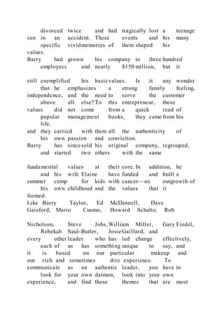 divorced twice and had tragically lost a teenage
son in an accident. These events and his many
specific vividmemories of them shaped his
values.
Barry had grown his company to three hundred
employees and nearly $150 million, but it
still exemplified his basicvalues. Is it any wonder
that he emphasizes a strong family feeling,
independence, and the need to serve the customer
above all else? To this entrepreneur, these
values did not come from a quick read of
popular management books, they came from his
life,
and they carried with them all the authenticity of
his own passion and conviction.
Barry has since sold his original company, regrouped,
and started two others with the same
fundamental values at their core. In addition, he
and his wife Elaine have funded and built a
summer camp for kids with cancer—an outgrowth of
his own childhood and the values that it
formed.
Like Barry Taylor, Ed McDannell, Dave
Gaisford, Mario Cuomo, Howard Schultz, Rob
Nicholson, Steve Jobs, William Miller, Gary Fiedel,
Rebekah Saul-Butler, Josie Gaillard, and
every other leader who has led change effectively,
each of us has something unique to say, and
it is based on our particular makeup and
our rich and sometimes dire experience. To
communicate as an authentic leader, you have to
look for your own daimon, look into your own
experience, and find those themes that are most
 